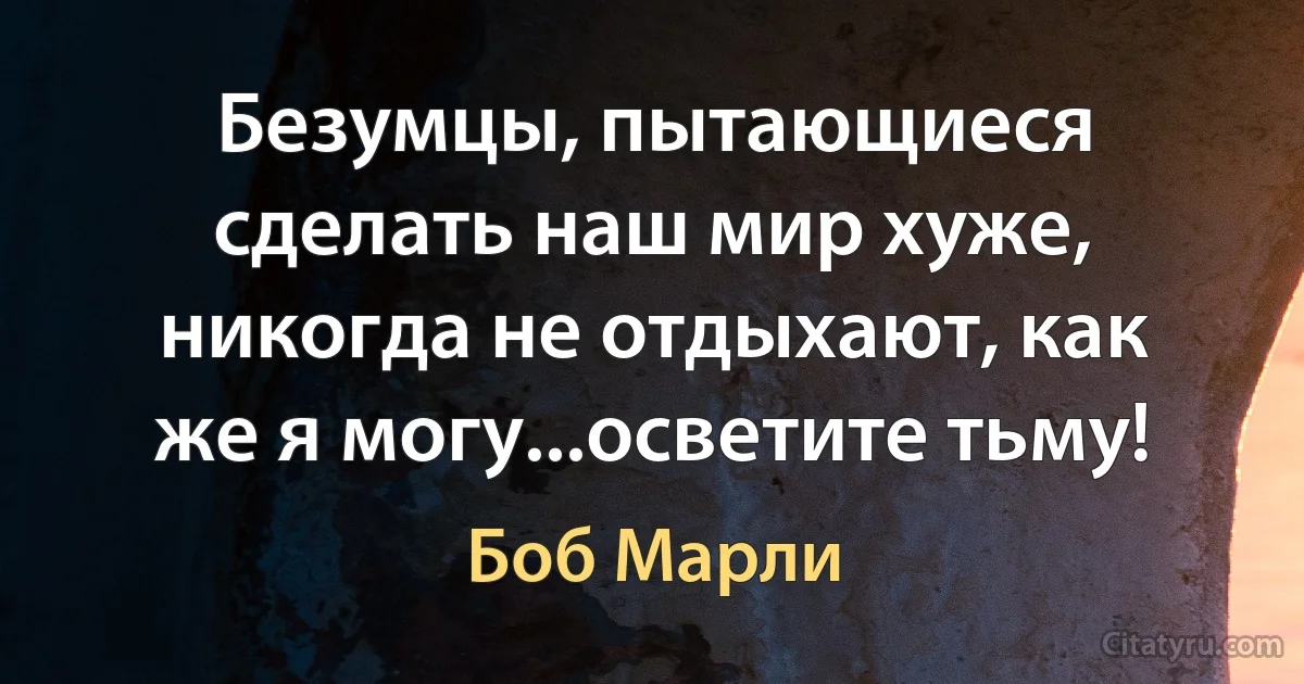 Безумцы, пытающиеся сделать наш мир хуже, никогда не отдыхают, как же я могу...осветите тьму! (Боб Марли)