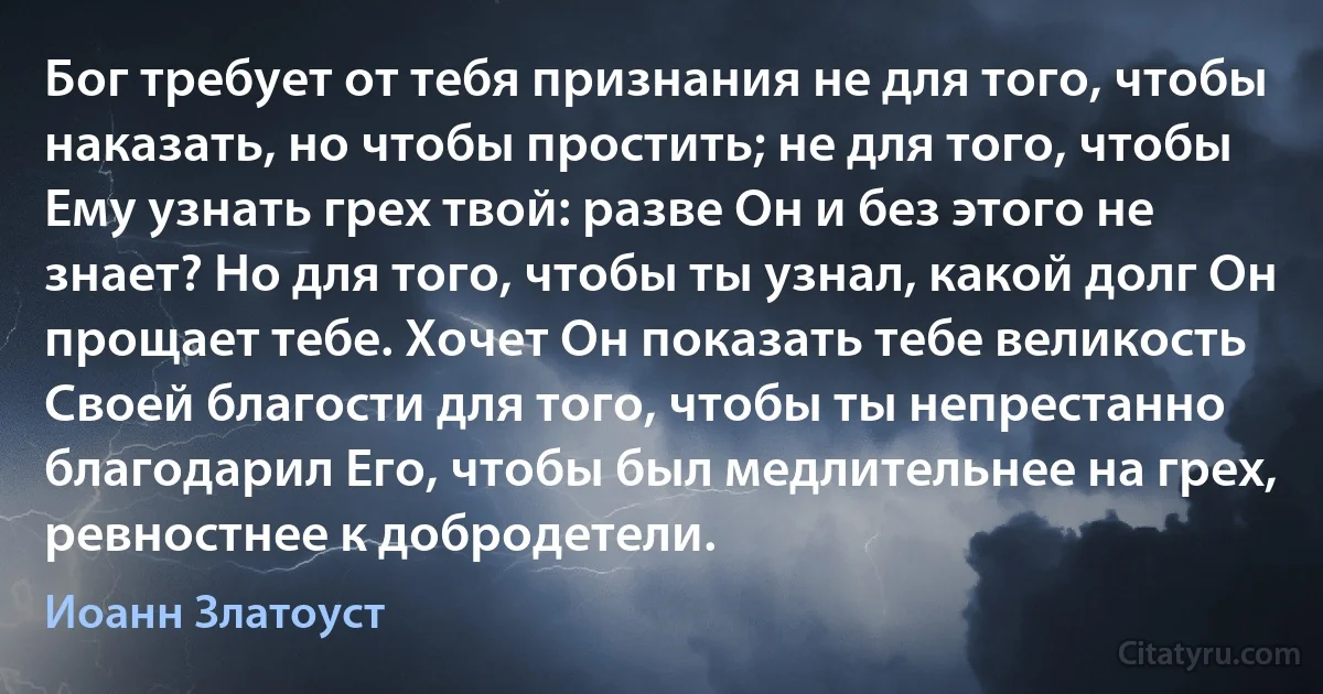 Бог требует от тебя признания не для того, чтобы наказать, но чтобы простить; не для того, чтобы Ему узнать грех твой: разве Он и без этого не знает? Но для того, чтобы ты узнал, какой долг Он прощает тебе. Хочет Он показать тебе великость Своей благости для того, чтобы ты непрестанно благодарил Его, чтобы был медлительнее на грех, ревностнее к добродетели. (Иоанн Златоуст)