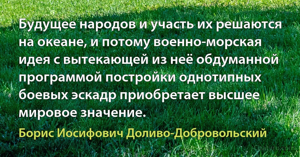 Будущее народов и участь их решаются на океане, и потому военно-морская идея с вытекающей из неё обдуманной программой постройки однотипных боевых эскадр приобретает высшее мировое значение. (Борис Иосифович Доливо-Добровольский)