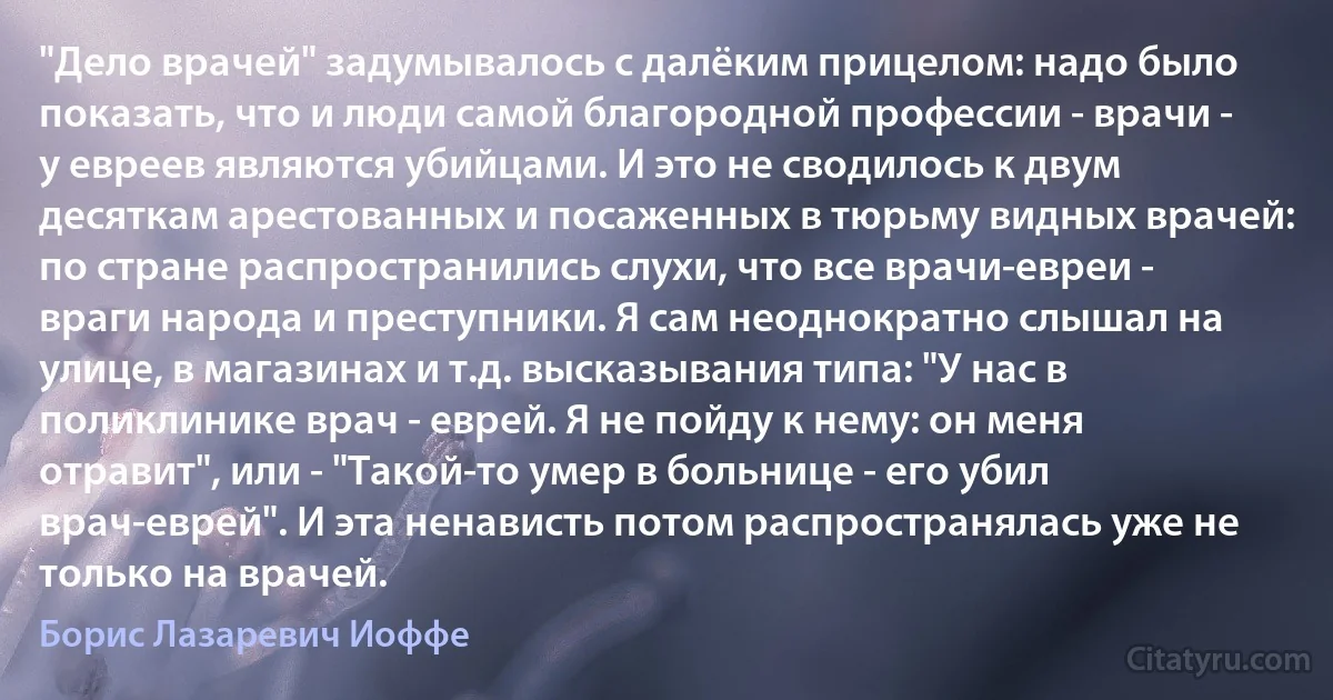 "Дело врачей" задумывалось с далёким прицелом: надо было показать, что и люди самой благородной профессии - врачи - у евреев являются убийцами. И это не сводилось к двум десяткам арестованных и посаженных в тюрьму видных врачей: по стране распространились слухи, что все врачи-евреи - враги народа и преступники. Я сам неоднократно слышал на улице, в магазинах и т.д. высказывания типа: "У нас в поликлинике врач - еврей. Я не пойду к нему: он меня отравит", или - "Такой-то умер в больнице - его убил врач-еврей". И эта ненависть потом распространялась уже не только на врачей. (Борис Лазаревич Иоффе)