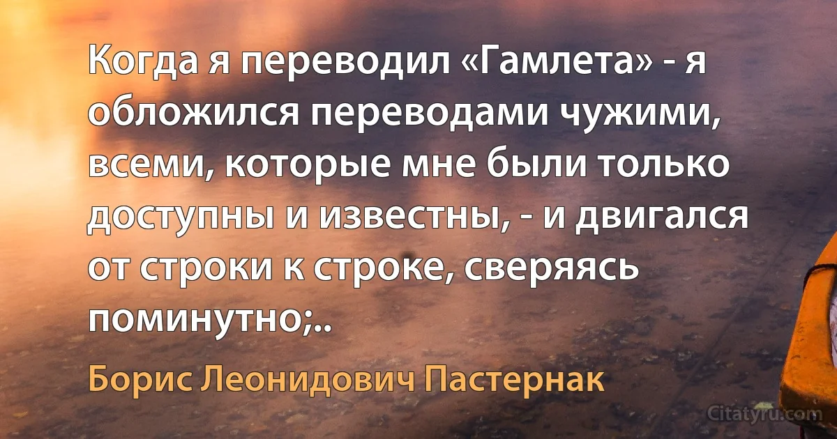 Когда я переводил «Гамлета» - я обложился переводами чужими, всеми, которые мне были только доступны и известны, - и двигался от строки к строке, сверяясь поминутно;.. (Борис Леонидович Пастернак)