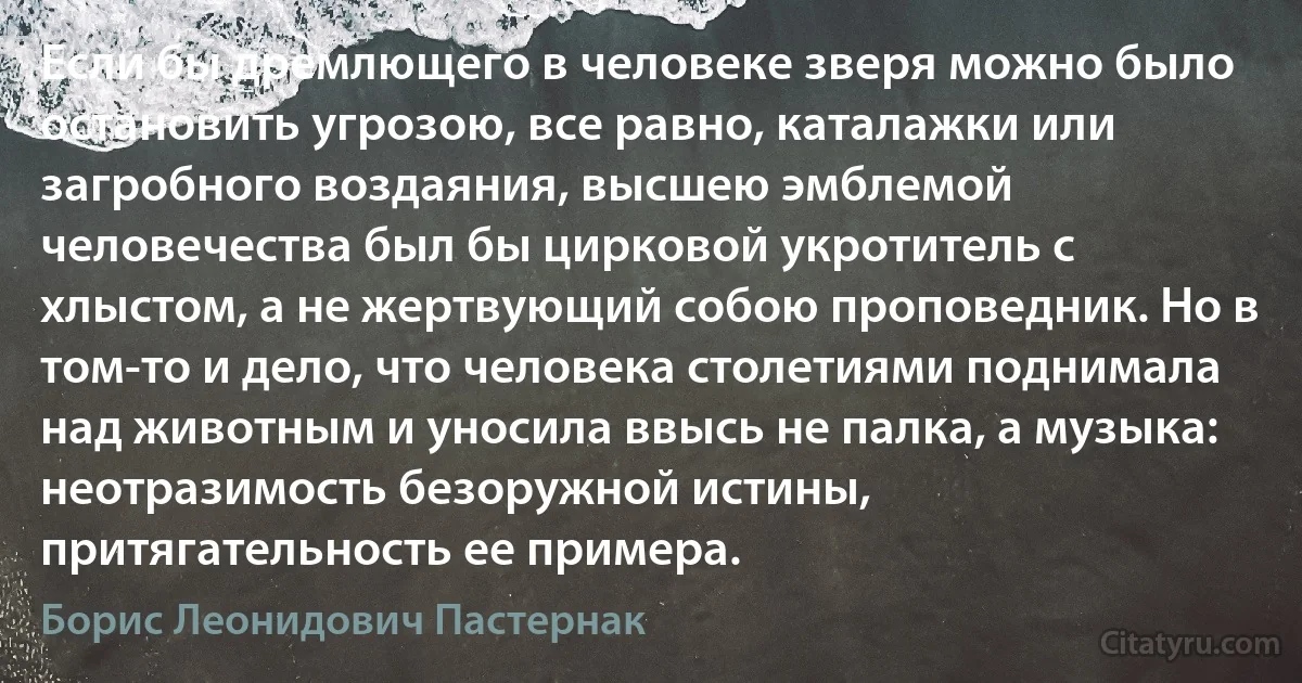 Если бы дремлющего в человеке зверя можно было остановить угрозою, все равно, каталажки или загробного воздаяния, высшею эмблемой человечества был бы цирковой укротитель с хлыстом, а не жертвующий собою проповедник. Но в том-то и дело, что человека столетиями поднимала над животным и уносила ввысь не палка, а музыка: неотразимость безоружной истины, притягательность ее примера. (Борис Леонидович Пастернак)