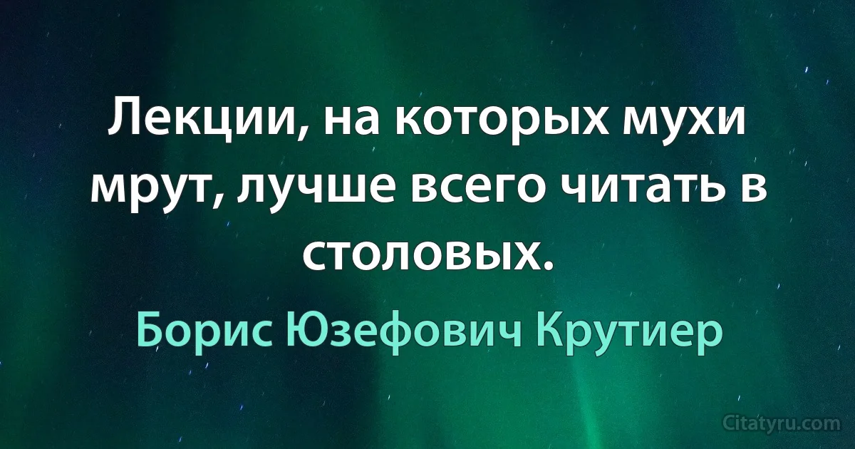 Лекции, на которых мухи мрут, лучше всего читать в столовых. (Борис Юзефович Крутиер)