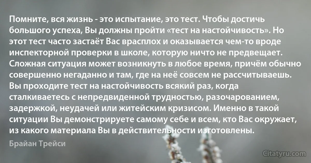 Помните, вся жизнь - это испытание, это тест. Чтобы достичь большого успеха, Вы должны пройти «тест на настойчивость». Но этот тест часто застаёт Вас врасплох и оказывается чем-то вроде инспекторной проверки в школе, которую ничто не предвещает. Сложная ситуация может возникнуть в любое время, причём обычно совершенно негаданно и там, где на неё совсем не рассчитываешь. Вы проходите тест на настойчивость всякий раз, когда сталкиваетесь с непредвиденной трудностью, разочарованием, задержкой, неудачей или житейским кризисом. Именно в такой ситуации Вы демонстрируете самому себе и всем, кто Вас окружает, из какого материала Вы в действительности изготовлены. (Брайан Трейси)