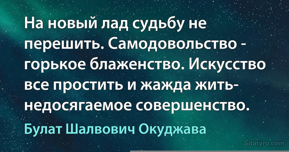 На новый лад судьбу не перешить. Самодовольство - горькое блаженство. Искусство все простить и жажда жить- недосягаемое совершенство. (Булат Шалвович Окуджава)