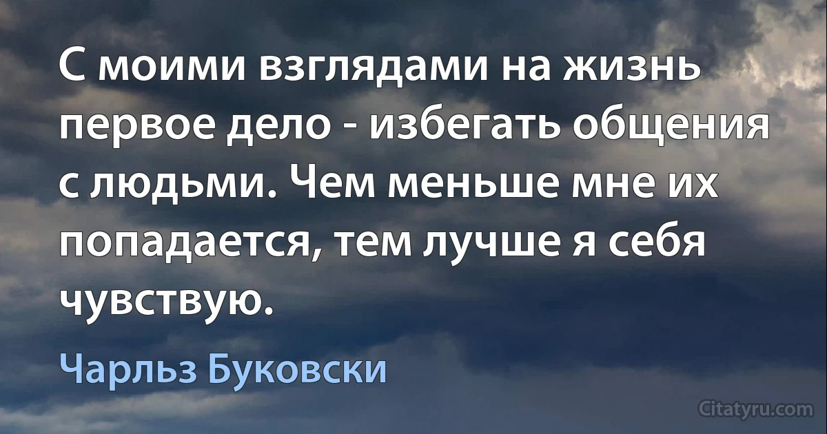 С моими взглядами на жизнь первое дело - избегать общения с людьми. Чем меньше мне их попадается, тем лучше я себя чувствую. (Чарльз Буковски)