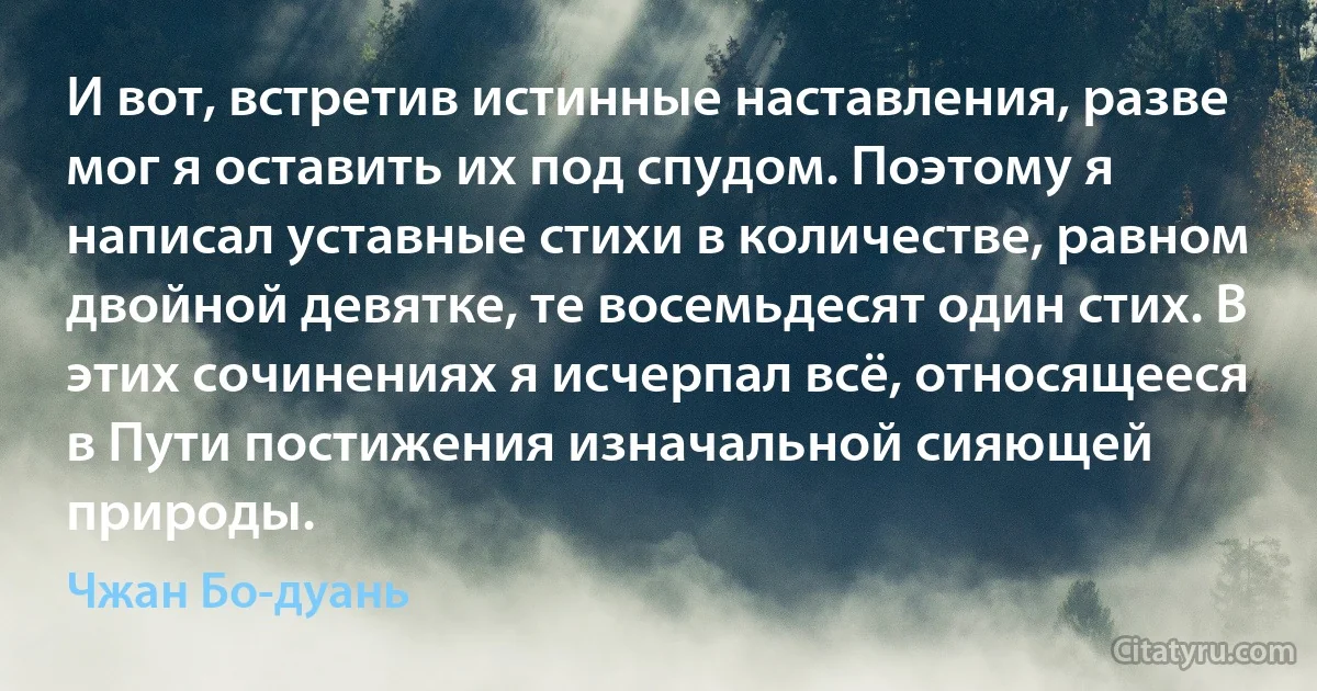 И вот, встретив истинные наставления, разве мог я оставить их под спудом. Поэтому я написал уставные стихи в количестве, равном двойной девятке, те восемьдесят один стих. В этих сочинениях я исчерпал всё, относящееся в Пути постижения изначальной сияющей природы. (Чжан Бо-дуань)