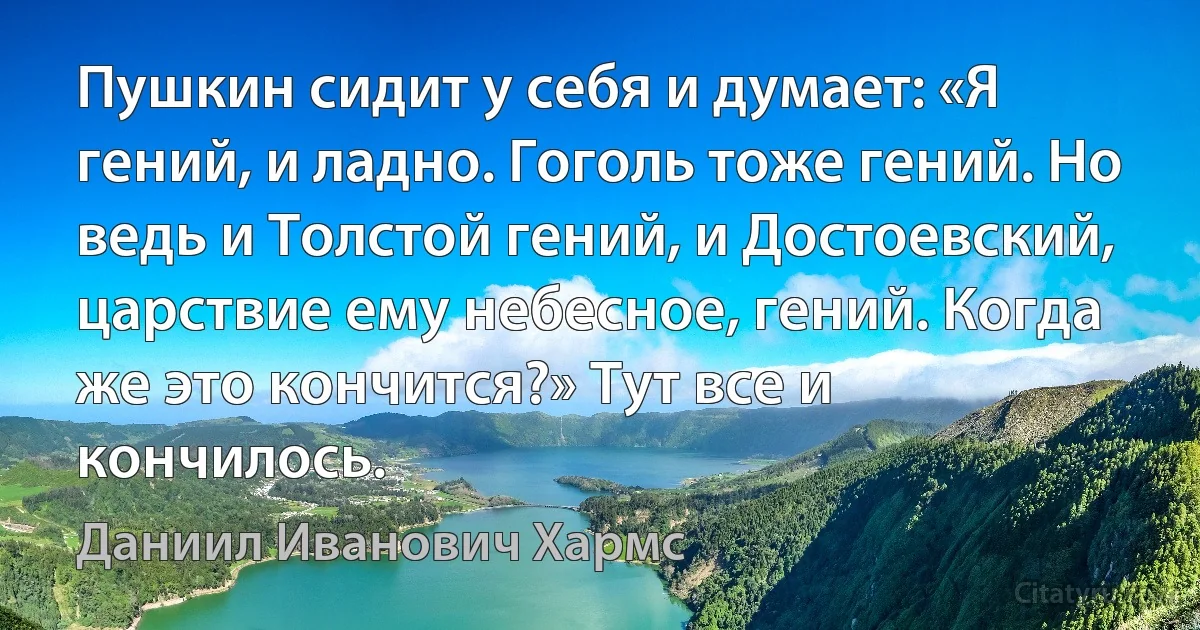 Пушкин сидит у себя и думает: «Я гений, и ладно. Гоголь тоже гений. Но ведь и Толстой гений, и Достоевский, царствие ему небесное, гений. Когда же это кончится?» Тут все и кончилось. (Даниил Иванович Хармс)