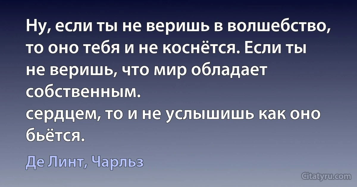 Ну, если ты не веришь в волшебство, то оно тебя и не коснётся. Если ты не веришь, что мир обладает собственным.
сердцем, то и не услышишь как оно
бьётся. (Де Линт, Чарльз)