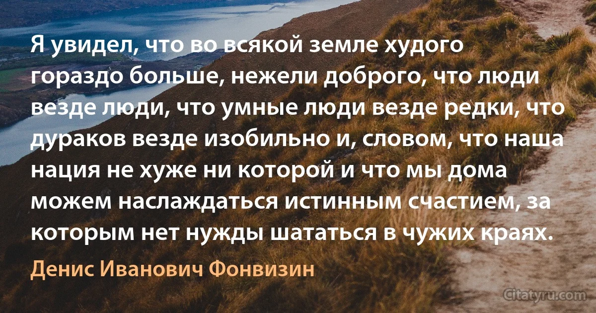 Я увидел, что во всякой земле худого гораздо больше, нежели доброго, что люди везде люди, что умные люди везде редки, что дураков везде изобильно и, словом, что наша нация не хуже ни которой и что мы дома можем наслаждаться истинным счастием, за которым нет нужды шататься в чужих краях. (Денис Иванович Фонвизин)