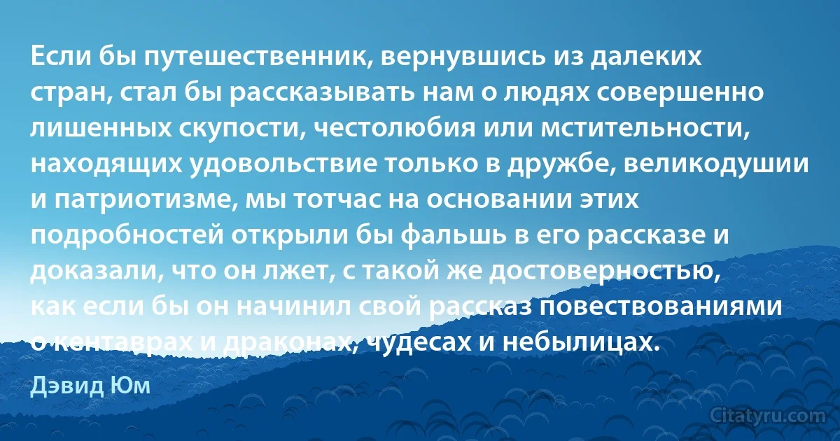 Если бы путешественник, вернувшись из далеких стран, стал бы рассказывать нам о людях совершенно лишенных скупости, честолюбия или мстительности, находящих удовольствие только в дружбе, великодушии и патриотизме, мы тотчас на основании этих подробностей открыли бы фальшь в его рассказе и доказали, что он лжет, с такой же достоверностью, как если бы он начинил свой рассказ повествованиями о кентаврах и драконах, чудесах и небылицах. (Дэвид Юм)