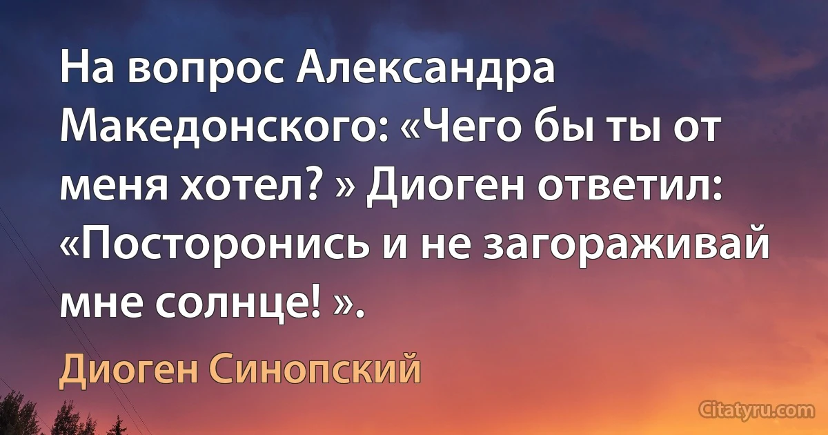 На вопрос Александра Македонского: «Чего бы ты от меня хотел? » Диоген ответил: «Посторонись и не загораживай мне солнце! ». (Диоген Синопский)