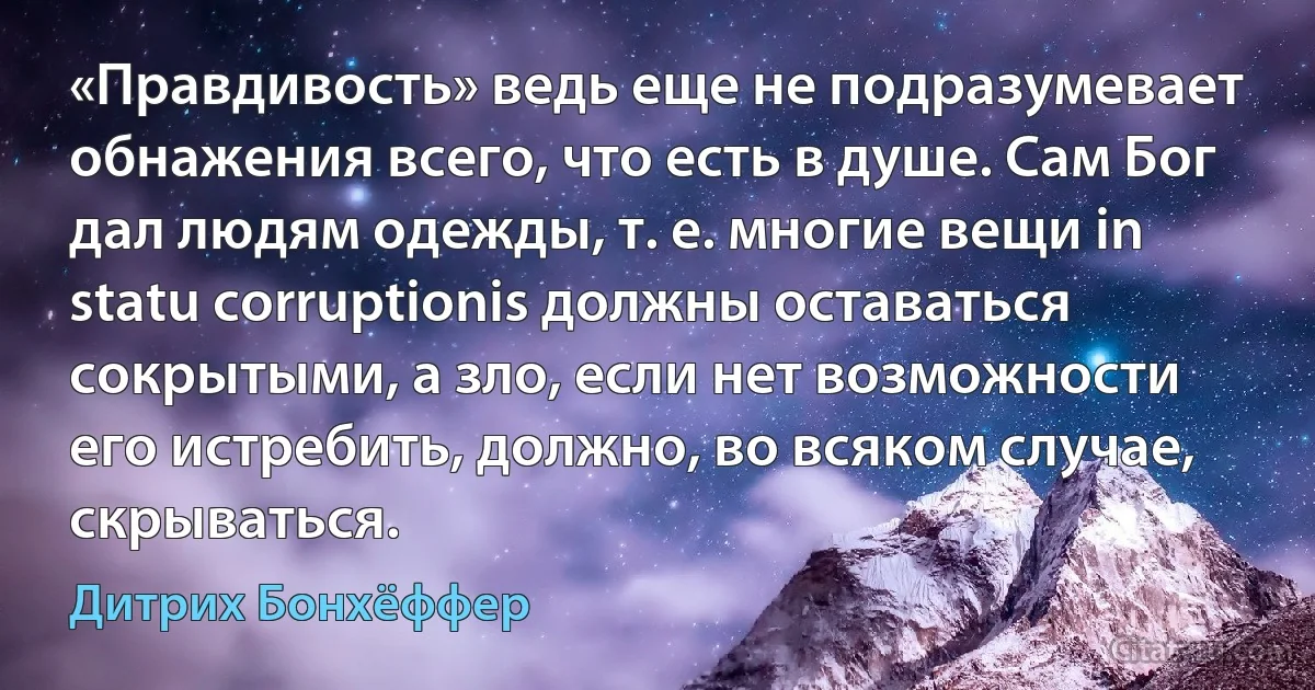 «Правдивость» ведь еще не подразумевает обнажения всего, что есть в душе. Сам Бог дал людям одежды, т. е. многие вещи in statu corruptionis должны оставаться сокрытыми, а зло, если нет возможности его истребить, должно, во всяком случае, скрываться. (Дитрих Бонхёффер)