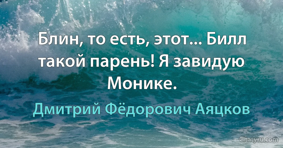 Блин, то есть, этот... Билл такой парень! Я завидую Монике. (Дмитрий Фёдорович Аяцков)