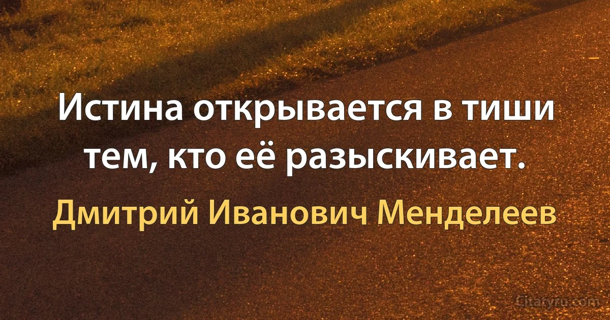 Истина открывается в тиши тем, кто её разыскивает. (Дмитрий Иванович Менделеев)