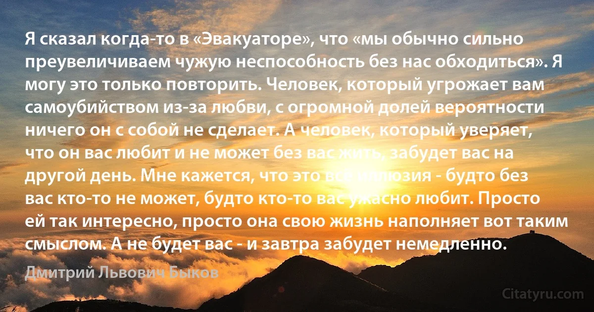 Я сказал когда-то в «Эвакуаторе», что «мы обычно сильно преувеличиваем чужую неспособность без нас обходиться». Я могу это только повторить. Человек, который угрожает вам самоубийством из-за любви, с огромной долей вероятности ничего он с собой не сделает. А человек, который уверяет, что он вас любит и не может без вас жить, забудет вас на другой день. Мне кажется, что это всё иллюзия - будто без вас кто-то не может, будто кто-то вас ужасно любит. Просто ей так интересно, просто она свою жизнь наполняет вот таким смыслом. А не будет вас - и завтра забудет немедленно. (Дмитрий Львович Быков)