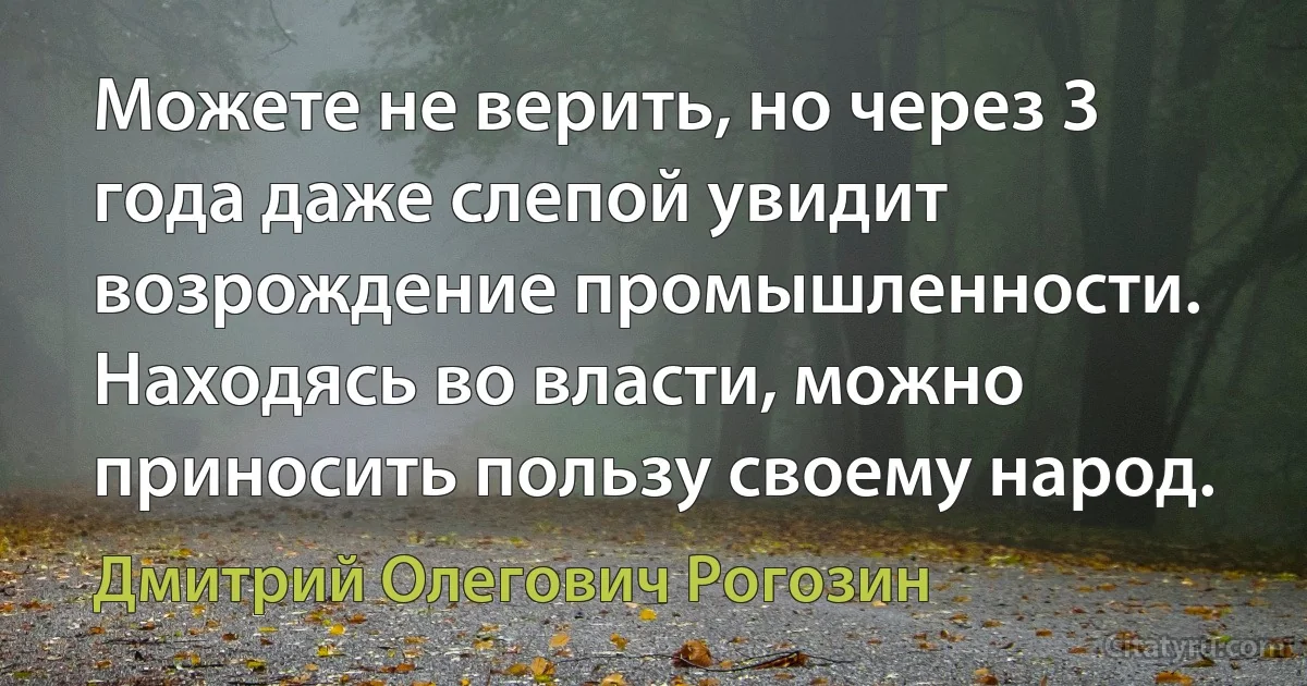 Можете не верить, но через 3 года даже слепой увидит возрождение промышленности. Находясь во власти, можно приносить пользу своему народ. (Дмитрий Олегович Рогозин)