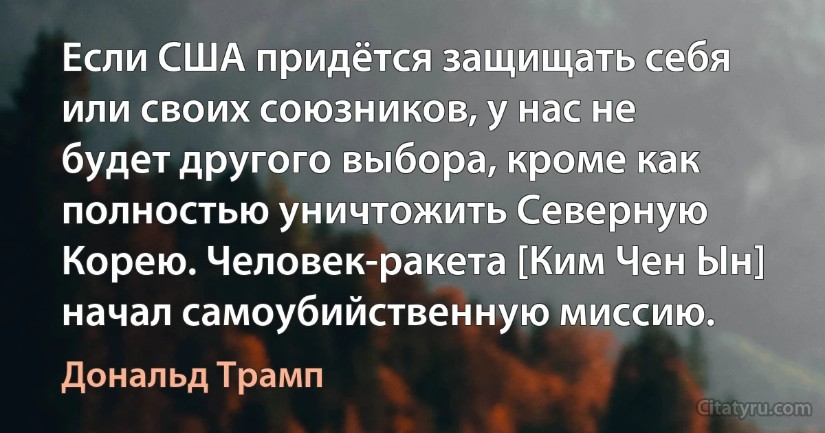 Если США придётся защищать себя или своих союзников, у нас не будет другого выбора, кроме как полностью уничтожить Северную Корею. Человек-ракета [Ким Чен Ын] начал самоубийственную миссию. (Дональд Трамп)