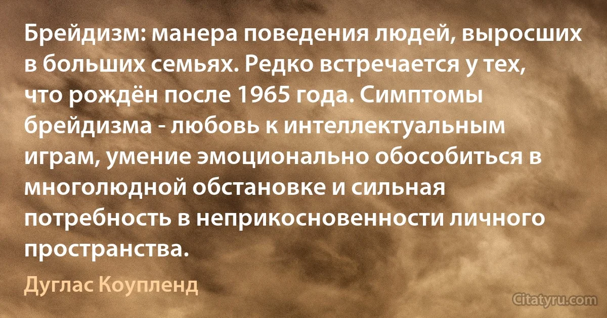 Брейдизм: манера поведения людей, выросших в больших семьях. Редко встречается у тех, что рождён после 1965 года. Симптомы брейдизма - любовь к интеллектуальным играм, умение эмоционально обособиться в многолюдной обстановке и сильная потребность в неприкосновенности личного пространства. (Дуглас Коупленд)