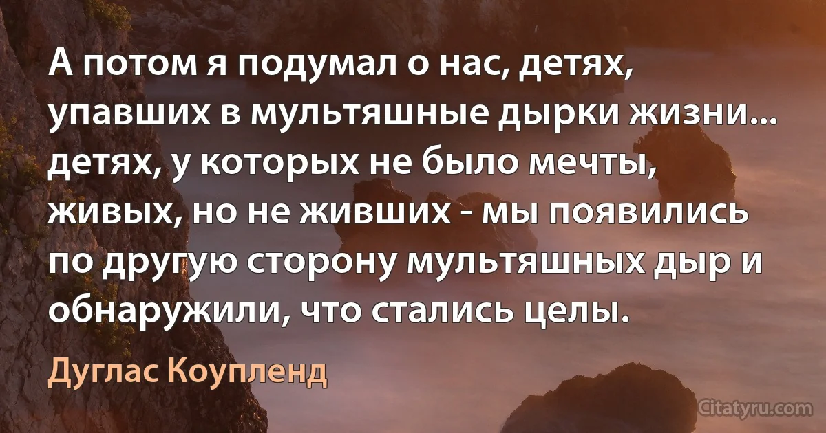 А потом я подумал о нас, детях, упавших в мультяшные дырки жизни... детях, у которых не было мечты, живых, но не живших - мы появились по другую сторону мультяшных дыр и обнаружили, что стались целы. (Дуглас Коупленд)