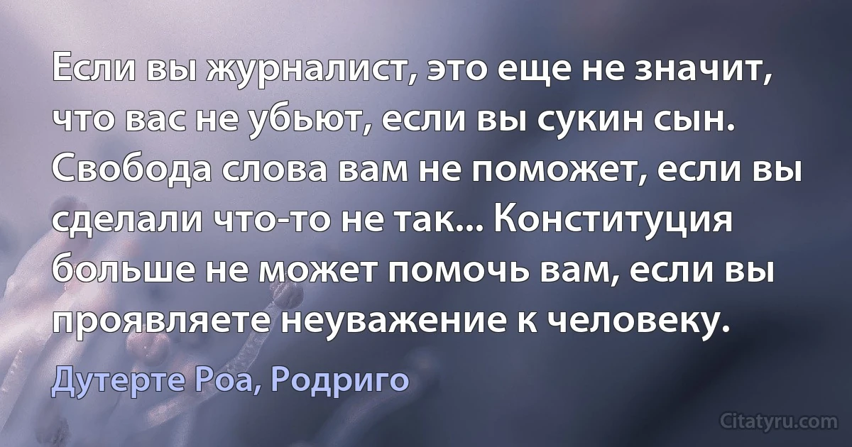 Если вы журналист, это еще не значит, что вас не убьют, если вы сукин сын. Свобода слова вам не поможет, если вы сделали что-то не так... Конституция больше не может помочь вам, если вы проявляете неуважение к человеку. (Дутерте Роа, Родриго)