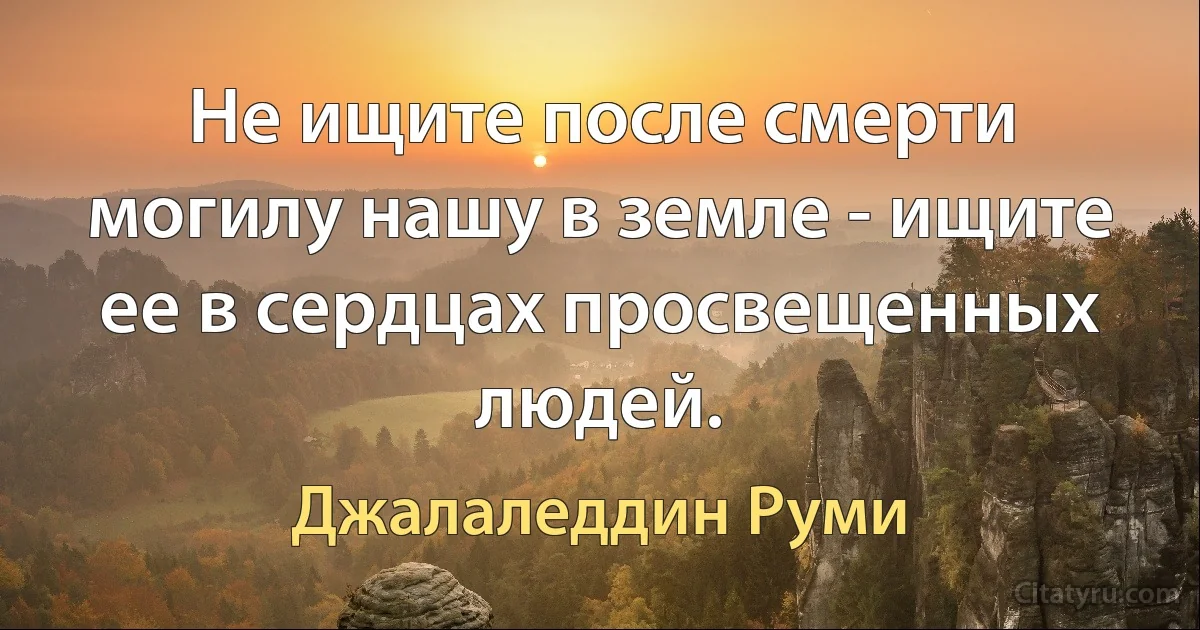 Не ищите после смерти могилу нашу в земле - ищите ее в сердцах просвещенных людей. (Джалаледдин Руми)