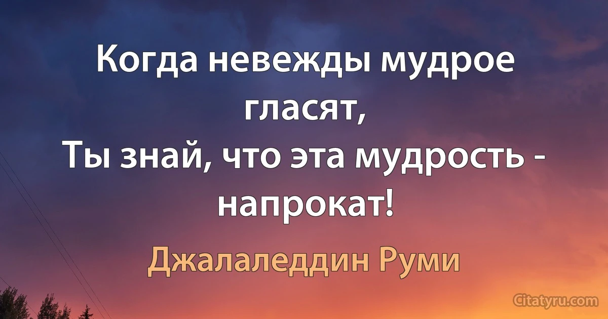 Когда невежды мудрое гласят,
Ты знай, что эта мудрость - напрокат! (Джалаледдин Руми)