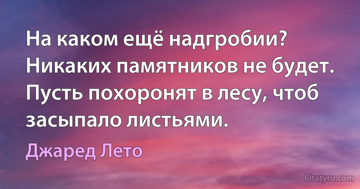 На каком ещё надгробии? Никаких памятников не будет. Пусть похоронят в лесу, чтоб засыпало листьями. (Джаред Лето)