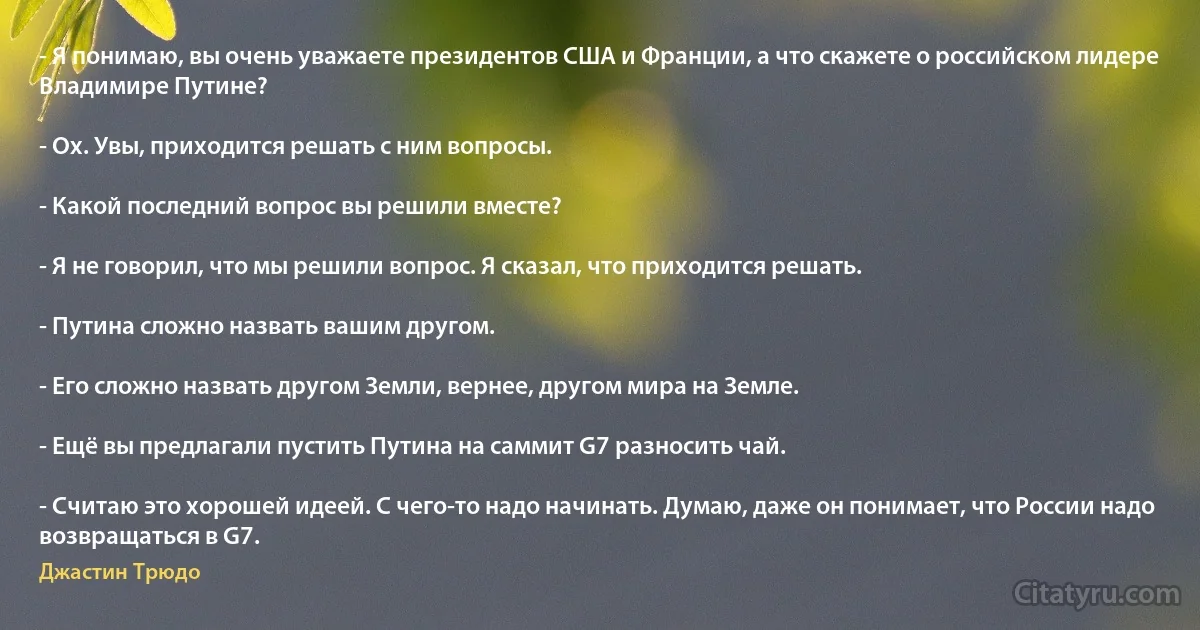 - Я понимаю, вы очень уважаете президентов США и Франции, а что скажете о российском лидере Владимире Путине?

- Ох. Увы, приходится решать с ним вопросы.

- Какой последний вопрос вы решили вместе?

- Я не говорил, что мы решили вопрос. Я сказал, что приходится решать.

- Путина сложно назвать вашим другом.

- Его сложно назвать другом Земли, вернее, другом мира на Земле.

- Ещё вы предлагали пустить Путина на саммит G7 разносить чай.

- Считаю это хорошей идеей. С чего-то надо начинать. Думаю, даже он понимает, что России надо возвращаться в G7. (Джастин Трюдо)