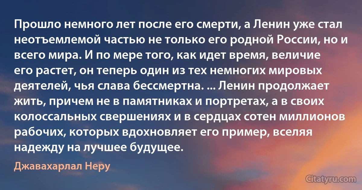 Прошло немного лет после его смерти, а Ленин уже стал неотъемлемой частью не только его родной России, но и всего мира. И по мере того, как идет время, величие его растет, он теперь один из тех немногих мировых деятелей, чья слава бессмертна. ... Ленин продолжает жить, причем не в памятниках и портретах, а в своих колоссальных свершениях и в сердцах сотен миллионов рабочих, которых вдохновляет его пример, вселяя надежду на лучшее будущее. (Джавахарлал Неру)