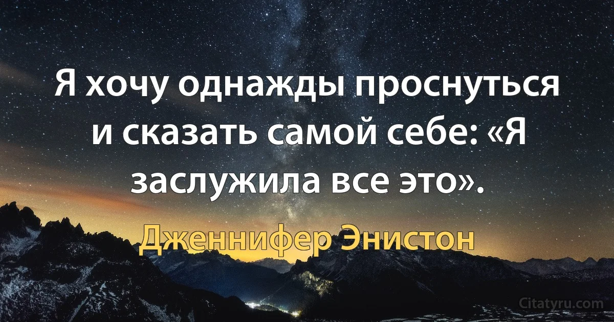 Я хочу однажды проснуться и сказать самой себе: «Я заслужила все это». (Дженнифер Энистон)