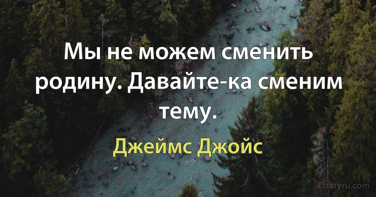 Мы не можем сменить родину. Давайте-ка сменим тему. (Джеймс Джойс)