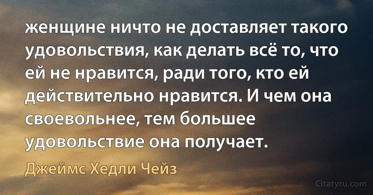 женщине ничто не доставляет такого удовольствия, как делать всё то, что ей не нравится, ради того, кто ей действительно нравится. И чем она своевольнее, тем большее удовольствие она получает. (Джеймс Хедли Чейз)