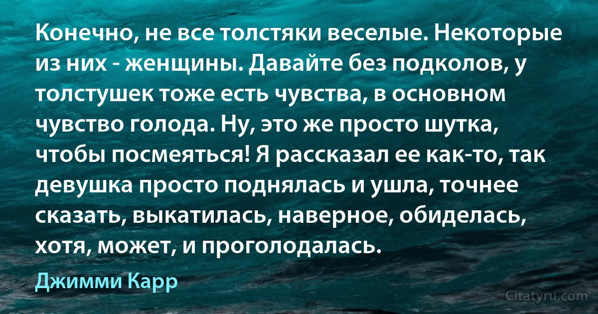 Конечно, не все толстяки веселые. Некоторые из них - женщины. Давайте без подколов, у толстушек тоже есть чувства, в основном чувство голода. Ну, это же просто шутка, чтобы посмеяться! Я рассказал ее как-то, так девушка просто поднялась и ушла, точнее сказать, выкатилась, наверное, обиделась, хотя, может, и проголодалась. (Джимми Карр)