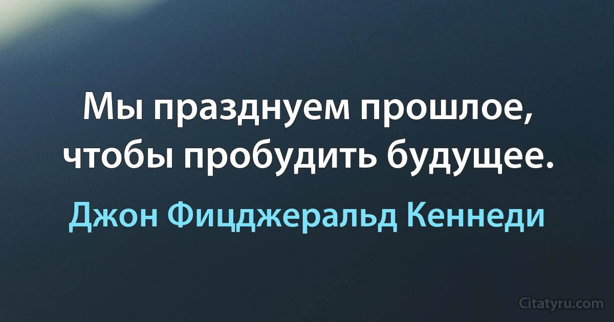 Мы празднуем прошлое, чтобы пробудить будущее. (Джон Фицджеральд Кеннеди)