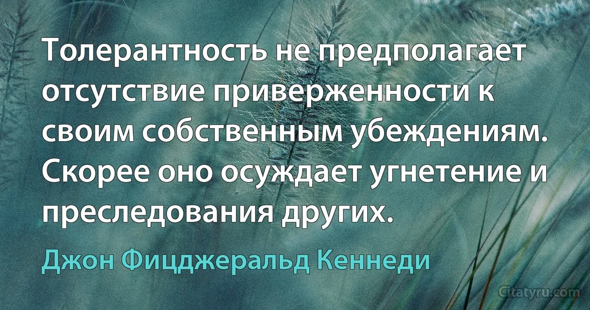 Толерантность не предполагает отсутствие приверженности к своим собственным убеждениям. Скорее оно осуждает угнетение и преследования других. (Джон Фицджеральд Кеннеди)