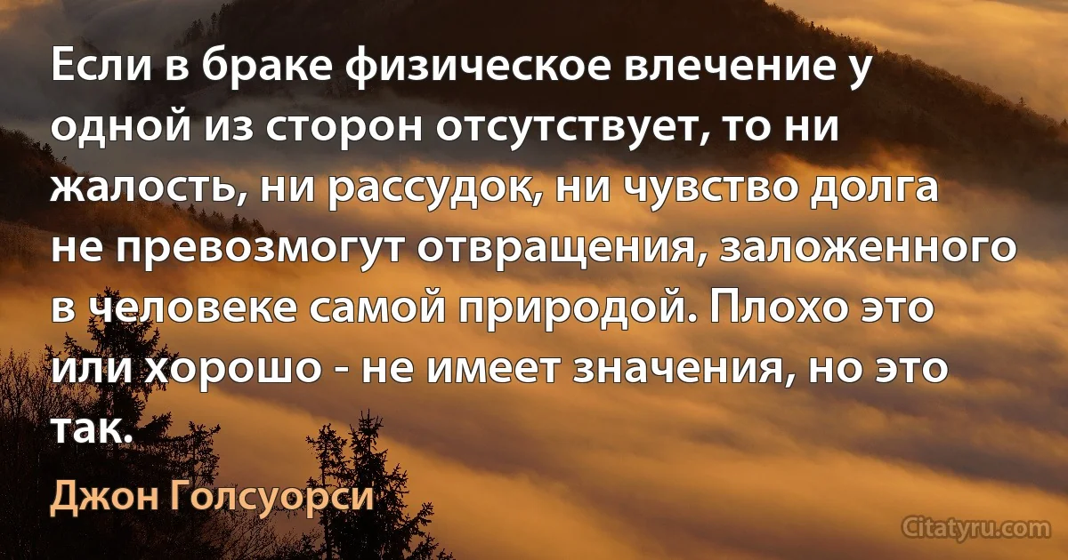 Если в браке физическое влечение у одной из сторон отсутствует, то ни жалость, ни рассудок, ни чувство долга не превозмогут отвращения, заложенного в человеке самой природой. Плохо это или хорошо - не имеет значения, но это так. (Джон Голсуорси)