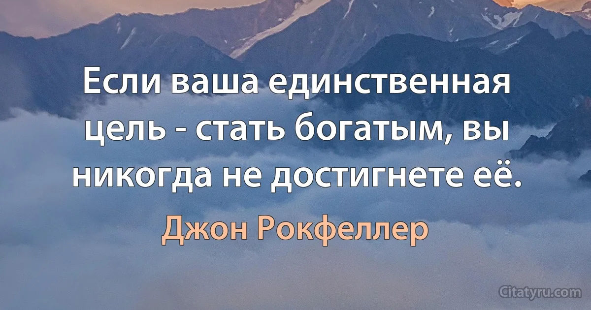 Если ваша единственная цель - стать богатым, вы никогда не достигнете её. (Джон Рокфеллер)