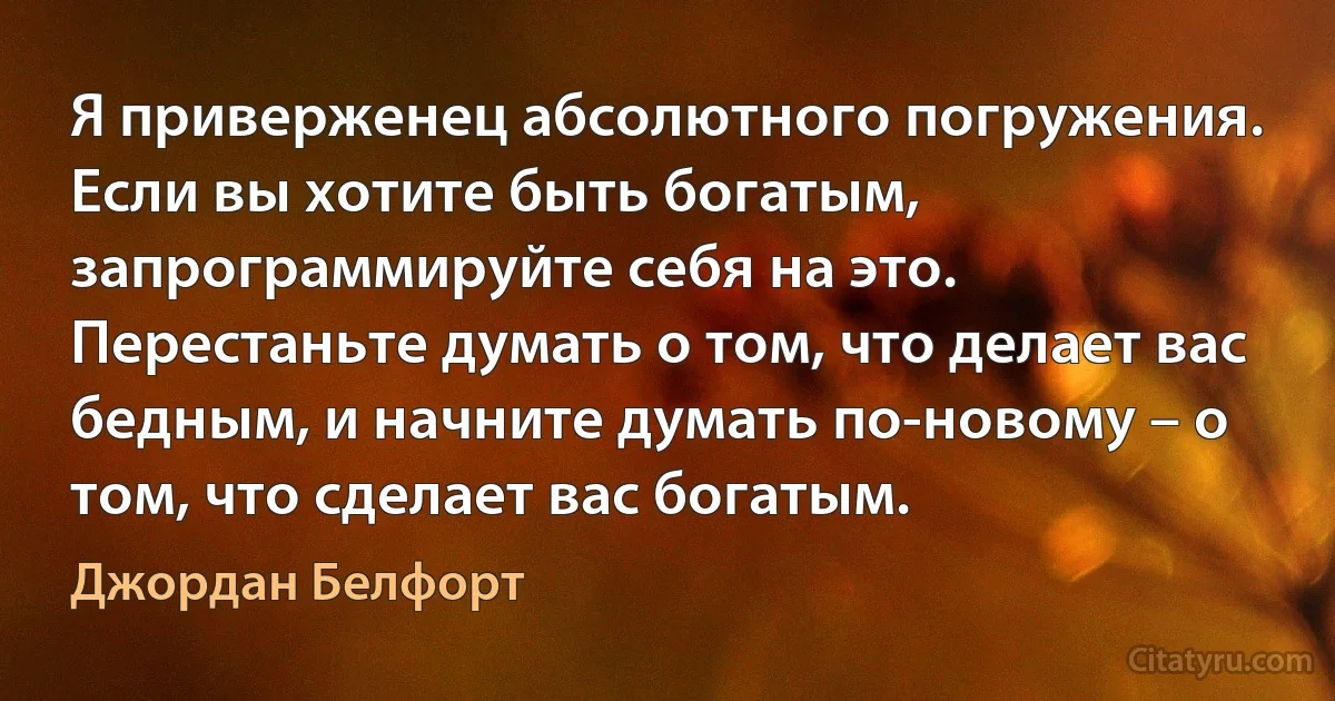 Я приверженец абсолютного погружения. Если вы хотите быть богатым, запрограммируйте себя на это. Перестаньте думать о том, что делает вас бедным, и начните думать по-новому – о том, что сделает вас богатым. (Джордан Белфорт)