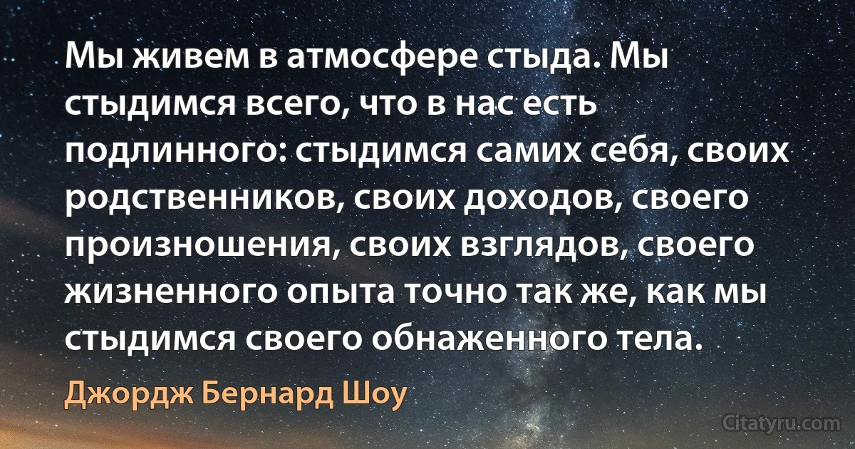 Мы живем в атмосфере стыда. Мы стыдимся всего, что в нас есть подлинного: стыдимся самих себя, своих родственников, своих доходов, своего произношения, своих взглядов, своего жизненного опыта точно так же, как мы стыдимся своего обнаженного тела. (Джордж Бернард Шоу)