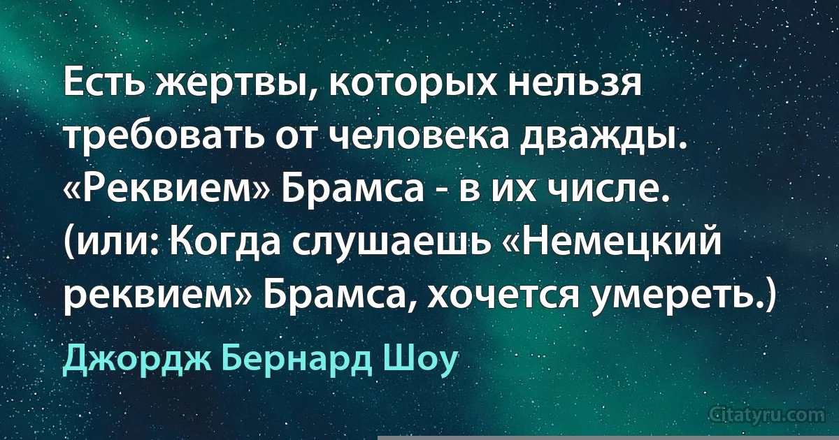 Есть жертвы, которых нельзя требовать от человека дважды. «Реквием» Брамса - в их числе. (или: Когда слушаешь «Немецкий реквием» Брамса, хочется умереть.) (Джордж Бернард Шоу)