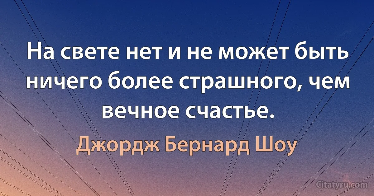 На свете нет и не может быть ничего более страшного, чем вечное счастье. (Джордж Бернард Шоу)