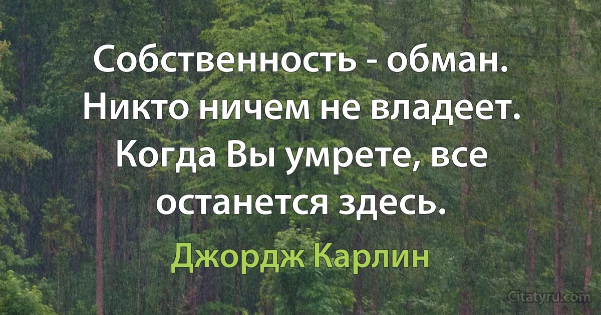 Собственность - обман. Никто ничем не владеет. Когда Вы умрете, все останется здесь. (Джордж Карлин)