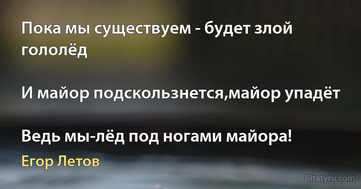 Пока мы существуем - будет злой гололёд

И майор подскользнется,майор упадёт

Ведь мы-лёд под ногами майора! (Егор Летов)