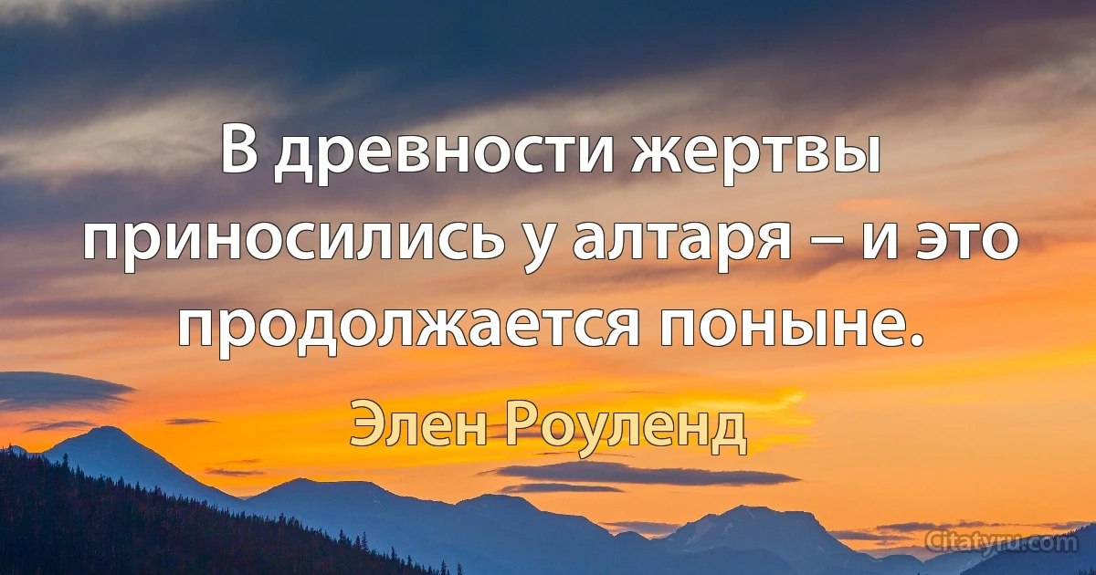 В древности жертвы приносились у алтаря – и это продолжается поныне. (Элен Роуленд)