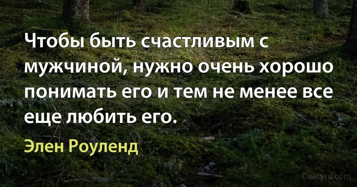 Чтобы быть счастливым с мужчиной, нужно очень хорошо понимать его и тем не менее все еще любить его. (Элен Роуленд)