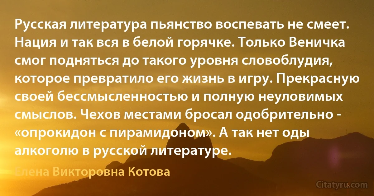 Русская литература пьянство воспевать не смеет. Нация и так вся в белой горячке. Только Веничка смог подняться до такого уровня словоблудия, которое превратило его жизнь в игру. Прекрасную своей бессмысленностью и полную неуловимых смыслов. Чехов местами бросал одобрительно - «опрокидон с пирамидоном». А так нет оды алкоголю в русской литературе. (Елена Викторовна Котова)