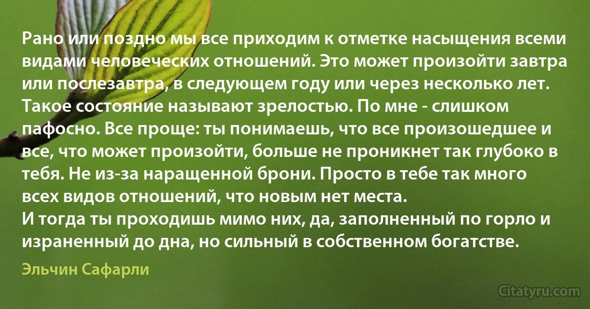 Рано или поздно мы все приходим к отметке насыщения всеми видами человеческих отношений. Это может произойти завтра или послезавтра, в следующем году или через несколько лет.
Такое состояние называют зрелостью. По мне - слишком пафосно. Все проще: ты понимаешь, что все произошедшее и все, что может произойти, больше не проникнет так глубоко в тебя. Не из-за наращенной брони. Просто в тебе так много всех видов отношений, что новым нет места.
И тогда ты проходишь мимо них, да, заполненный по горло и израненный до дна, но сильный в собственном богатстве. (Эльчин Сафарли)