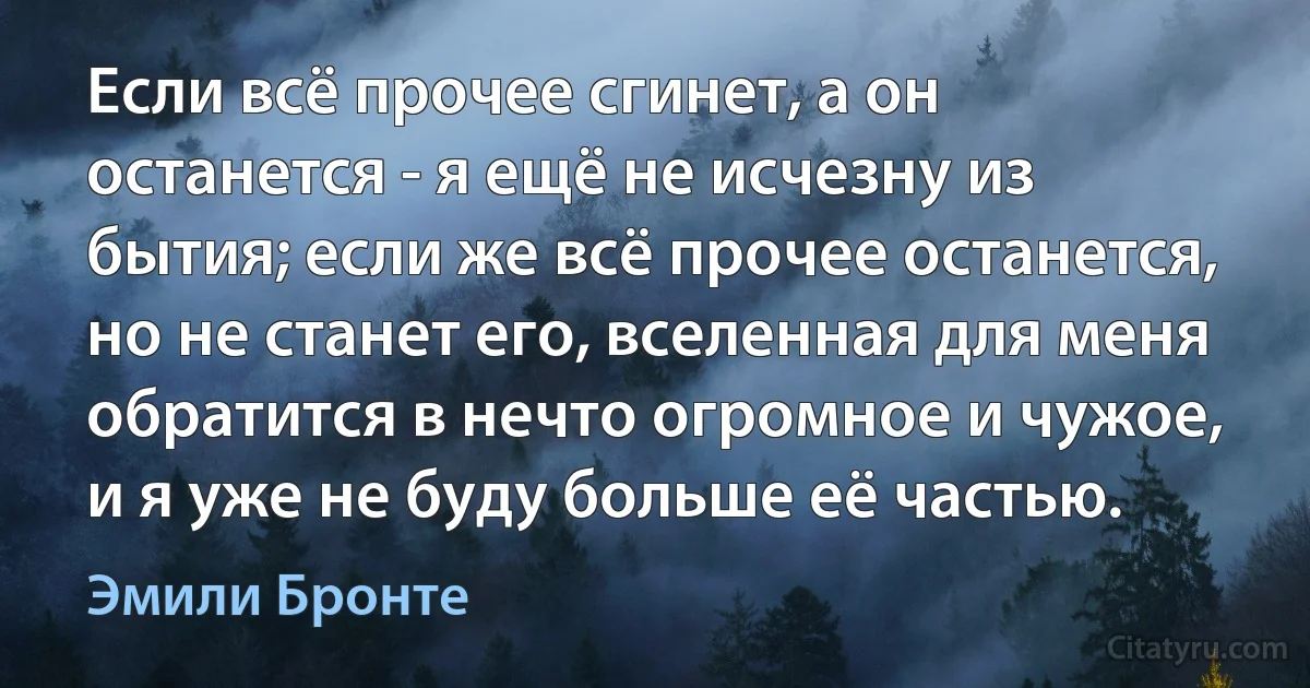 Если всё прочее сгинет, а он останется - я ещё не исчезну из бытия; если же всё прочее останется, но не станет его, вселенная для меня обратится в нечто огромное и чужое, и я уже не буду больше её частью. (Эмили Бронте)