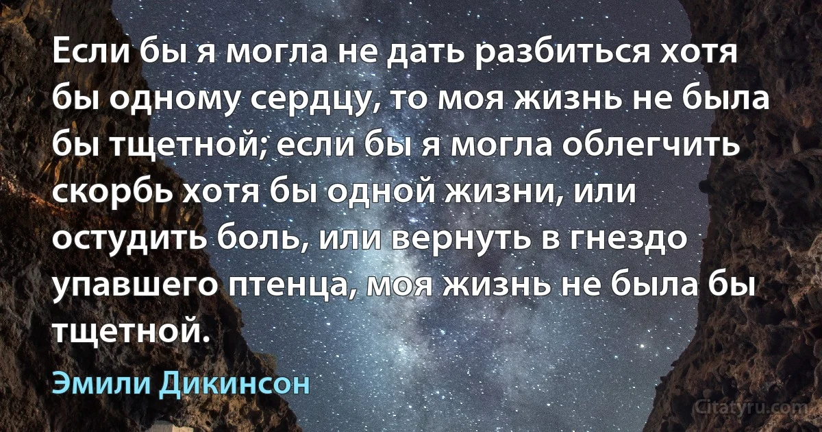 Если бы я могла не дать разбиться хотя бы одному сердцу, то моя жизнь не была бы тщетной; если бы я могла облегчить скорбь хотя бы одной жизни, или остудить боль, или вернуть в гнездо упавшего птенца, моя жизнь не была бы тщетной. (Эмили Дикинсон)